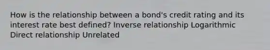 How is the relationship between a bond's credit rating and its interest rate best defined? Inverse relationship Logarithmic Direct relationship Unrelated