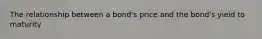 The relationship between a bond's price and the bond's yield to maturity