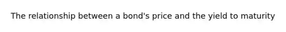 The relationship between a bond's price and the yield to maturity