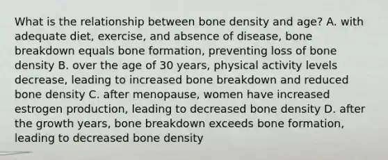 What is the relationship between bone density and age? A. with adequate diet, exercise, and absence of disease, bone breakdown equals bone formation, preventing loss of bone density B. over the age of 30 years, physical activity levels decrease, leading to increased bone breakdown and reduced bone density C. after menopause, women have increased estrogen production, leading to decreased bone density D. after the growth years, bone breakdown exceeds bone formation, leading to decreased bone density