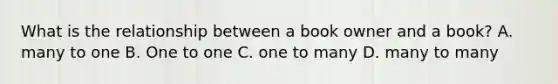 What is the relationship between a book owner and a book? A. many to one B. One to one C. one to many D. many to many