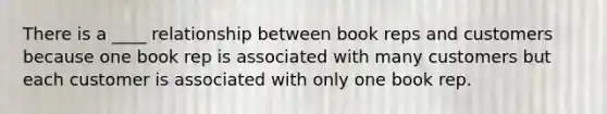 There is a ____ relationship between book reps and customers because one book rep is associated with many customers but each customer is associated with only one book rep.