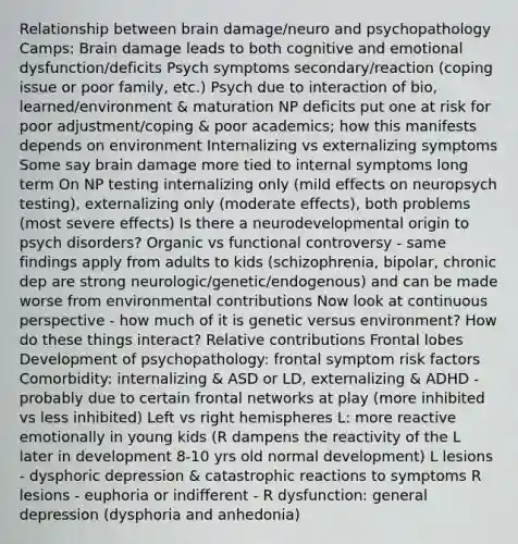 Relationship between brain damage/neuro and psychopathology Camps: Brain damage leads to both cognitive and emotional dysfunction/deficits Psych symptoms secondary/reaction (coping issue or poor family, etc.) Psych due to interaction of bio, learned/environment & maturation NP deficits put one at risk for poor adjustment/coping & poor academics; how this manifests depends on environment Internalizing vs externalizing symptoms Some say brain damage more tied to internal symptoms long term On NP testing internalizing only (mild effects on neuropsych testing), externalizing only (moderate effects), both problems (most severe effects) Is there a neurodevelopmental origin to psych disorders? Organic vs functional controversy - same findings apply from adults to kids (schizophrenia, bipolar, chronic dep are strong neurologic/genetic/endogenous) and can be made worse from environmental contributions Now look at continuous perspective - how much of it is genetic versus environment? How do these things interact? Relative contributions Frontal lobes Development of psychopathology: frontal symptom risk factors Comorbidity: internalizing & ASD or LD, externalizing & ADHD - probably due to certain frontal networks at play (more inhibited vs less inhibited) Left vs right hemispheres L: more reactive emotionally in young kids (R dampens the reactivity of the L later in development 8-10 yrs old normal development) L lesions - dysphoric depression & catastrophic reactions to symptoms R lesions - euphoria or indifferent - R dysfunction: general depression (dysphoria and anhedonia)