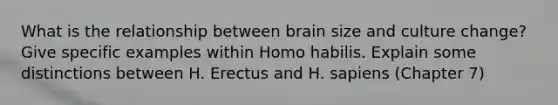 What is the relationship between brain size and culture change? Give specific examples within <a href='https://www.questionai.com/knowledge/kG3hgw3hYa-homo-habilis' class='anchor-knowledge'>homo habilis</a>. Explain some distinctions between H. Erectus and H. sapiens (Chapter 7)