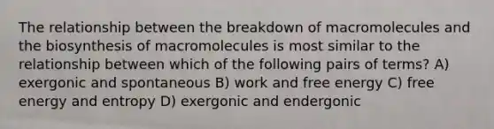 The relationship between the breakdown of macromolecules and the biosynthesis of macromolecules is most similar to the relationship between which of the following pairs of terms? A) exergonic and spontaneous B) work and free energy C) free energy and entropy D) exergonic and endergonic