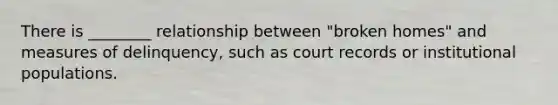There is ________ relationship between "broken homes" and measures of delinquency, such as court records or institutional populations.