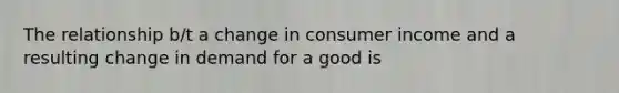 The relationship b/t a change in consumer income and a resulting change in demand for a good is