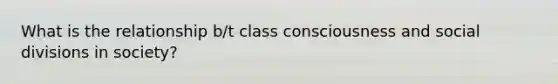 What is the relationship b/t class consciousness and social divisions in society?