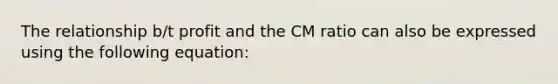 The relationship b/t profit and the CM ratio can also be expressed using the following equation: