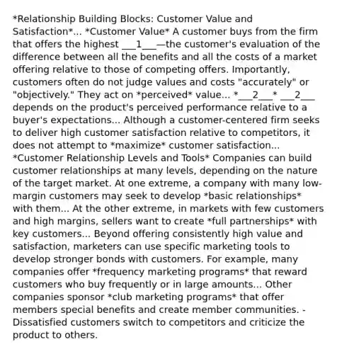 *Relationship Building Blocks: Customer Value and Satisfaction*... *Customer Value* A customer buys from the firm that offers the highest ___1___—the customer's evaluation of the difference between all the benefits and all the costs of a market offering relative to those of competing offers. Importantly, customers often do not judge values and costs "accurately" or "objectively." They act on *perceived* value... *___2___* ___2___ depends on the product's perceived performance relative to a buyer's expectations... Although a customer-centered firm seeks to deliver high customer satisfaction relative to competitors, it does not attempt to *maximize* customer satisfaction... *Customer Relationship Levels and Tools* Companies can build customer relationships at many levels, depending on the nature of the target market. At one extreme, a company with many low-margin customers may seek to develop *basic relationships* with them... At the other extreme, in markets with few customers and high margins, sellers want to create *full partnerships* with key customers... Beyond offering consistently high value and satisfaction, marketers can use specific marketing tools to develop stronger bonds with customers. For example, many companies offer *frequency marketing programs* that reward customers who buy frequently or in large amounts... Other companies sponsor *club marketing programs* that offer members special benefits and create member communities. -Dissatisfied customers switch to competitors and criticize the product to others.