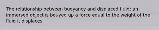 The relationship between buoyancy and displaced fluid: an immersed object is bouyed up a force equal to the weight of the fluid it displaces