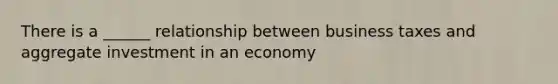 There is a ______ relationship between business taxes and aggregate investment in an economy