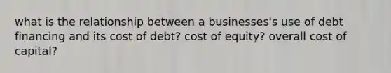 what is the relationship between a businesses's use of debt financing and its cost of debt? cost of equity? overall cost of capital?