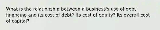 What is the relationship between a business's use of debt financing and its cost of debt? Its cost of equity? Its overall cost of capital?