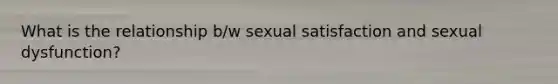 What is the relationship b/w sexual satisfaction and sexual dysfunction?