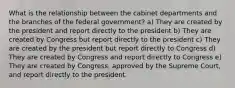 What is the relationship between the cabinet departments and the branches of the federal government? a) They are created by the president and report directly to the president b) They are created by Congress but report directly to the president c) They are created by the president but report directly to Congress d) They are created by Congress and report directly to Congress e) They are created by Congress, approved by the Supreme Court, and report directly to the president