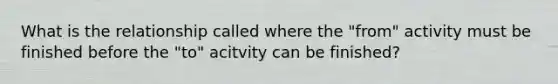 What is the relationship called where the "from" activity must be finished before the "to" acitvity can be finished?