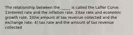 The relationship between the​ _____ is called the Laffer Curve. 1)interest rate and the inflation rate. 2)tax rate and economic growth rate. 3)the amount of tax revenue collected and the exchange rate. 4) tax rate and the amount of tax revenue collected