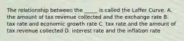 The relationship between the​ _____ is called the Laffer Curve. A. the amount of tax revenue collected and the exchange rate B. tax rate and economic growth rate C. tax rate and the amount of tax revenue collected D. interest rate and the inflation rate