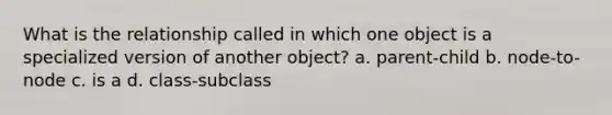 What is the relationship called in which one object is a specialized version of another object? a. parent-child b. node-to-node c. is a d. class-subclass