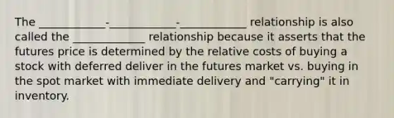 The ____________-____________-____________ relationship is also called the _____________ relationship because it asserts that the futures price is determined by the relative costs of buying a stock with deferred deliver in the futures market vs. buying in the spot market with immediate delivery and "carrying" it in inventory.