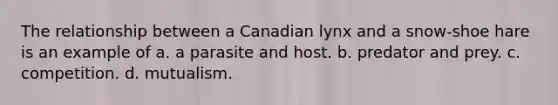 The relationship between a Canadian lynx and a snow-shoe hare is an example of a. a parasite and host. b. predator and prey. c. competition. d. mutualism.