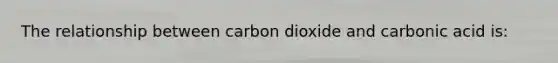 The relationship between carbon dioxide and carbonic acid is: