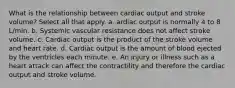 What is the relationship between cardiac output and stroke volume? Select all that apply. a. ardiac output is normally 4 to 8 L/min. b. Systemic vascular resistance does not affect stroke volume. c. Cardiac output is the product of the stroke volume and heart rate. d. Cardiac output is the amount of blood ejected by the ventricles each minute. e. An injury or illness such as a heart attack can affect the contractility and therefore the cardiac output and stroke volume.