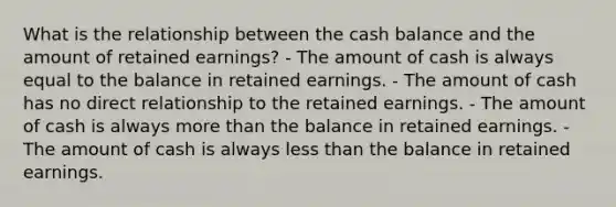 What is the relationship between the cash balance and the amount of retained earnings? - The amount of cash is always equal to the balance in retained earnings. - The amount of cash has no direct relationship to the retained earnings. - The amount of cash is always more than the balance in retained earnings. - The amount of cash is always less than the balance in retained earnings.