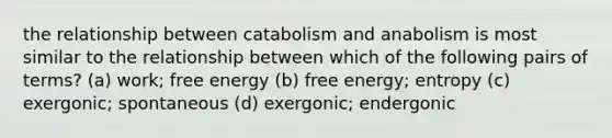 the relationship between catabolism and anabolism is most similar to the relationship between which of the following pairs of terms? (a) work; free energy (b) free energy; entropy (c) exergonic; spontaneous (d) exergonic; endergonic