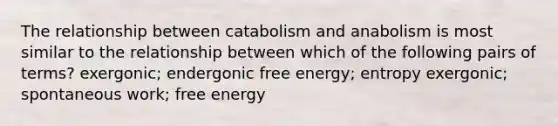 The relationship between catabolism and anabolism is most similar to the relationship between which of the following pairs of terms? exergonic; endergonic free energy; entropy exergonic; spontaneous work; free energy