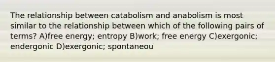 The relationship between catabolism and anabolism is most similar to the relationship between which of the following pairs of terms? A)free energy; entropy B)work; free energy C)exergonic; endergonic D)exergonic; spontaneou