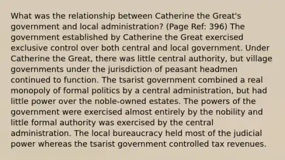 What was the relationship between Catherine the Great's government and local administration? (Page Ref: 396) The government established by Catherine the Great exercised exclusive control over both central and local government. Under Catherine the Great, there was little central authority, but village governments under the jurisdiction of peasant headmen continued to function. The tsarist government combined a real monopoly of formal politics by a central administration, but had little power over the noble-owned estates. The powers of the government were exercised almost entirely by the nobility and little formal authority was exercised by the central administration. The local bureaucracy held most of the judicial power whereas the tsarist government controlled tax revenues.