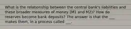 What is the relationship between the central bank's liabilities and these broader measures of money (M1 and M2)? How do reserves become bank deposits? The answer is that the ___ makes them, in a process called ___.