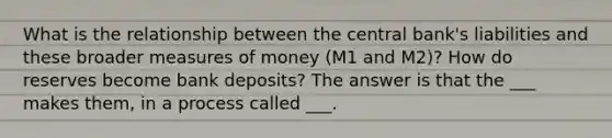 What is the relationship between the central bank's liabilities and these broader measures of money (M1 and M2)? How do reserves become bank deposits? The answer is that the ___ makes them, in a process called ___.