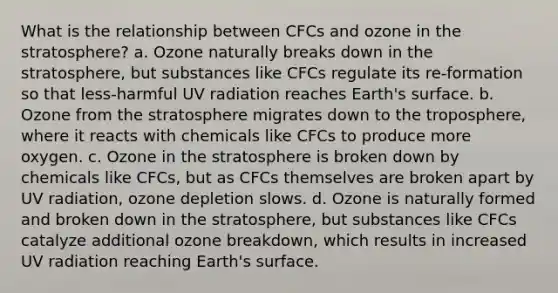 What is the relationship between CFCs and ozone in the stratosphere? a. Ozone naturally breaks down in the stratosphere, but substances like CFCs regulate its re-formation so that less-harmful UV radiation reaches Earth's surface. b. Ozone from the stratosphere migrates down to the troposphere, where it reacts with chemicals like CFCs to produce more oxygen. c. Ozone in the stratosphere is broken down by chemicals like CFCs, but as CFCs themselves are broken apart by UV radiation, ozone depletion slows. d. Ozone is naturally formed and broken down in the stratosphere, but substances like CFCs catalyze additional ozone breakdown, which results in increased UV radiation reaching Earth's surface.