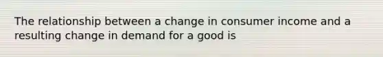 The relationship between a change in consumer income and a resulting change in demand for a good is