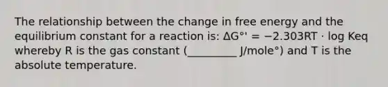 The relationship between the change in free energy and the equilibrium constant for a reaction is: ΔG°' = −2.303RT ⋅ log Keq whereby R is the gas constant (_________ J/mole°) and T is the absolute temperature.