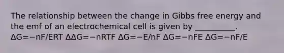 The relationship between the change in Gibbs free energy and the emf of an electrochemical cell is given by __________. ΔG=−nF/ERT ΔΔG=−nRTF ΔG=−E/nF ΔG=−nFE ΔG=−nF/E