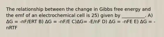 The relationship between the change in Gibbs free energy and the emf of an electrochemical cell is 25) given by __________. A) ΔG = -nF/ERT B) ΔG = -nF/E C)ΔG= -E/nF D) ΔG = -nFE E) ΔG = -nRTF