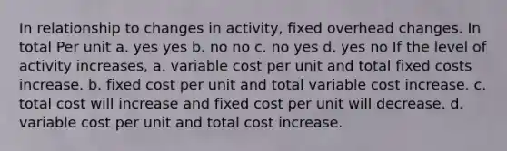 In relationship to changes in activity, fixed overhead changes. In total Per unit a. yes yes b. no no c. no yes d. yes no If the level of activity increases, a. variable cost per unit and total fixed costs increase. b. fixed cost per unit and total variable cost increase. c. total cost will increase and fixed cost per unit will decrease. d. variable cost per unit and total cost increase.