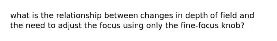 what is the relationship between changes in depth of field and the need to adjust the focus using only the fine-focus knob?