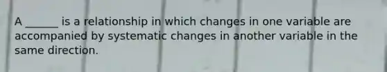 A ______ is a relationship in which changes in one variable are accompanied by systematic changes in another variable in the same direction.