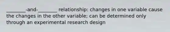 ________-and-________ relationship: changes in one variable cause the changes in the other variable; can be determined only through an experimental research design