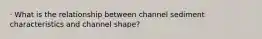 · What is the relationship between channel sediment characteristics and channel shape?