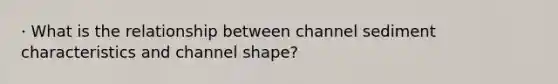 · What is the relationship between channel sediment characteristics and channel shape?