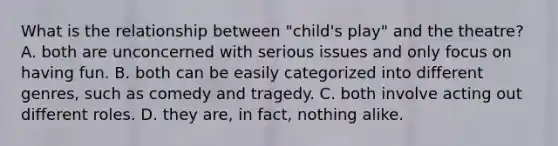 What is the relationship between "child's play" and the theatre? A. both are unconcerned with serious issues and only focus on having fun. B. both can be easily categorized into different genres, such as comedy and tragedy. C. both involve acting out different roles. D. they are, in fact, nothing alike.