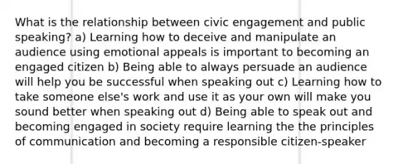 What is the relationship between civic engagement and public speaking? a) Learning how to deceive and manipulate an audience using emotional appeals is important to becoming an engaged citizen b) Being able to always persuade an audience will help you be successful when speaking out c) Learning how to take someone else's work and use it as your own will make you sound better when speaking out d) Being able to speak out and becoming engaged in society require learning the the principles of communication and becoming a responsible citizen-speaker