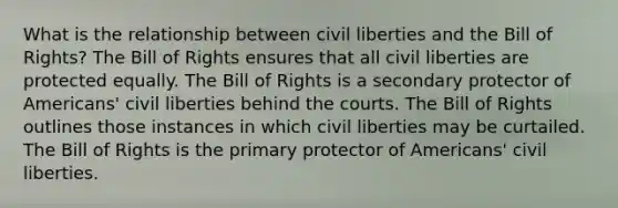 What is the relationship between civil liberties and the Bill of Rights? The Bill of Rights ensures that all civil liberties are protected equally. The Bill of Rights is a secondary protector of Americans' civil liberties behind the courts. The Bill of Rights outlines those instances in which civil liberties may be curtailed. The Bill of Rights is the primary protector of Americans' civil liberties.