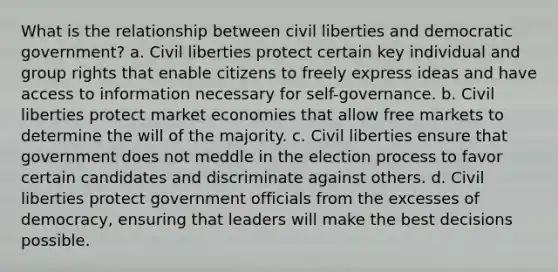 What is the relationship between civil liberties and democratic government? a. Civil liberties protect certain key individual and group rights that enable citizens to freely express ideas and have access to information necessary for self-governance. b. Civil liberties protect market economies that allow free markets to determine the will of the majority. c. Civil liberties ensure that government does not meddle in the election process to favor certain candidates and discriminate against others. d. Civil liberties protect government officials from the excesses of democracy, ensuring that leaders will make the best decisions possible.